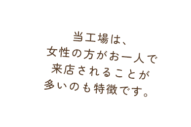 当工場は、女性の方がお一人で来店されることが多いのも特徴です。